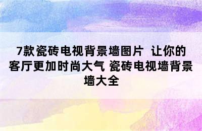 7款瓷砖电视背景墙图片  让你的客厅更加时尚大气 瓷砖电视墙背景墙大全